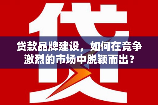 清城贷款品牌建设，如何在竞争激烈的市场中脱颖而出？