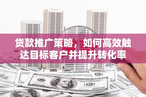 清城贷款推广策略，如何高效触达目标客户并提升转化率