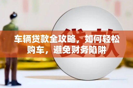 清城车辆贷款全攻略，如何轻松购车，避免财务陷阱