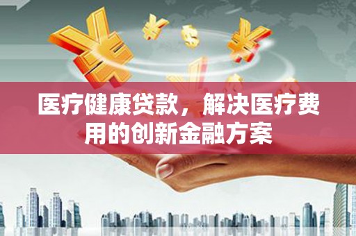 清城医疗健康贷款，解决医疗费用的创新金融方案