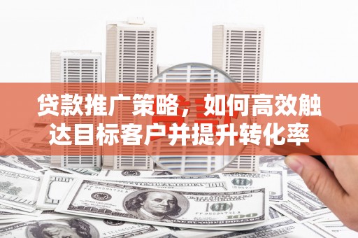 清城贷款推广策略，如何高效触达目标客户并提升转化率