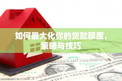 清城如何最大化你的贷款额度，策略与技巧