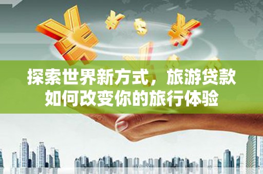 清城探索世界新方式，旅游贷款如何改变你的旅行体验