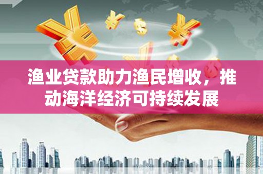 清城渔业贷款助力渔民增收，推动海洋经济可持续发展