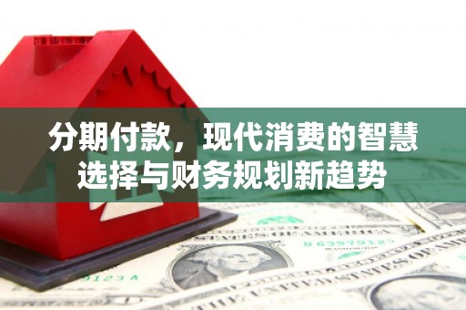 清城分期付款，现代消费的智慧选择与财务规划新趋势