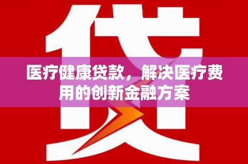 清城医疗健康贷款，解决医疗费用的创新金融方案