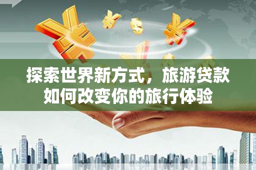 清城探索世界新方式，旅游贷款如何改变你的旅行体验